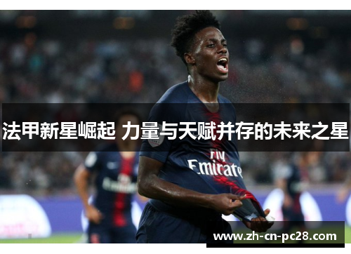 法甲新星崛起 力量与天赋并存的未来之星 法甲新星崛起 力量与天赋并存的未来之星