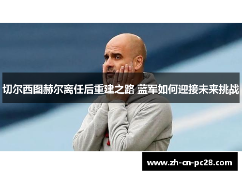 切尔西图赫尔离任后重建之路 蓝军如何迎接未来挑战 切尔西图赫尔离任后重建之路 蓝军如何迎接未来挑战