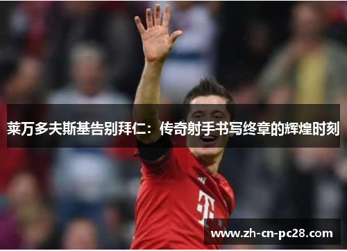 莱万多夫斯基告别拜仁:传奇射手书写终章的辉煌时刻 莱万多夫斯基告别拜仁:传奇射手书写终章的辉煌时刻