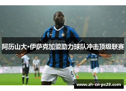 阿历山大·伊萨克加盟助力球队冲击顶级联赛 阿历山大·伊萨克加盟助力球队冲击顶级联赛