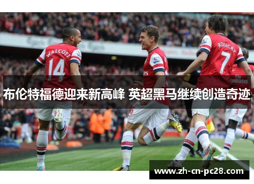 布伦特福德迎来新高峰 英超黑马继续创造奇迹 布伦特福德迎来新高峰 英超黑马继续创造奇迹