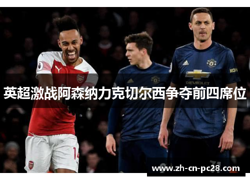英超激战阿森纳力克切尔西争夺前四席位